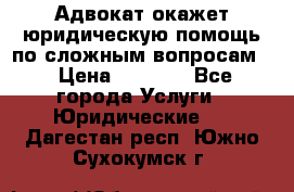 Адвокат окажет юридическую помощь по сложным вопросам  › Цена ­ 1 200 - Все города Услуги » Юридические   . Дагестан респ.,Южно-Сухокумск г.